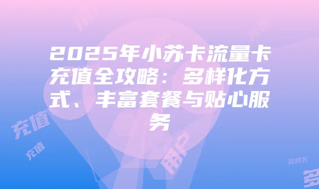 2025年小苏卡流量卡充值全攻略:多样化方式、丰富套餐与贴心服务