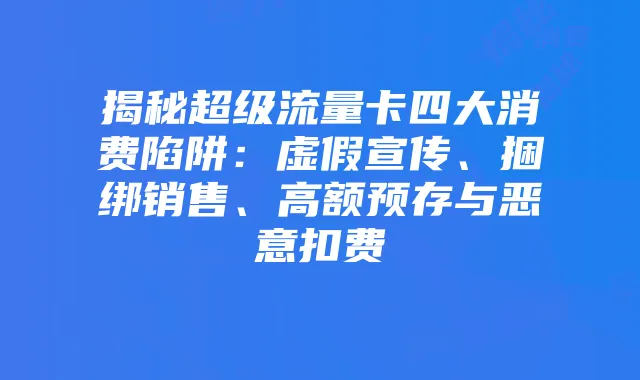 揭秘超级流量卡四大消费陷阱:虚假宣传、捆绑销售、高额预存与恶意扣费