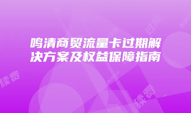 鸣清商贸流量卡过期解决方案及权益保障指南