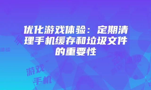 优化游戏体验：定期清理手机缓存和垃圾文件的重要性