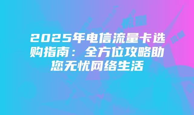 2025年电信流量卡选购指南：全方位攻略助您无忧网络生活