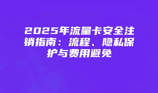 2025年流量卡安全注销指南:流程、隐私保护与费用避免