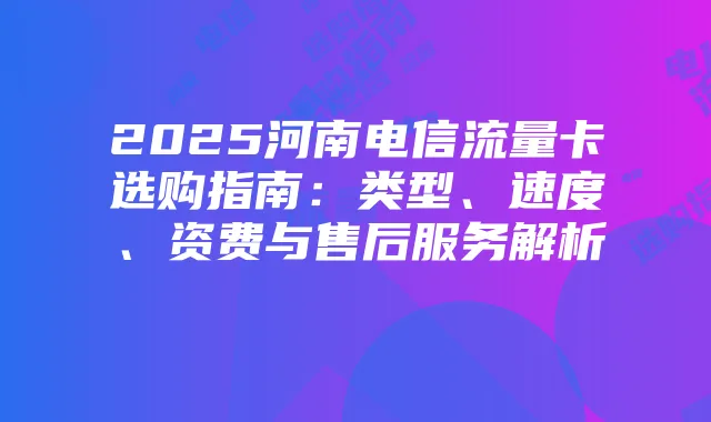 2025河南电信流量卡选购指南：类型、速度、资费与售后服务解析