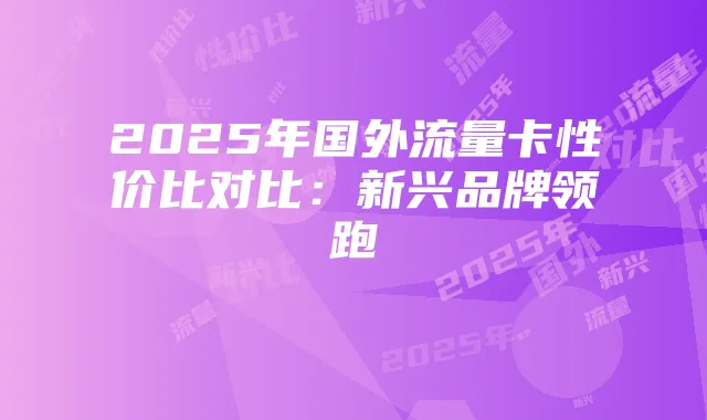 2025年国外流量卡性价比对比：新兴品牌领跑