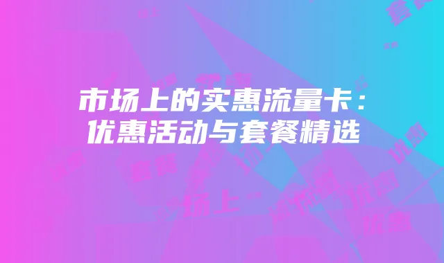 市场上的实惠流量卡:优惠活动与套餐精选