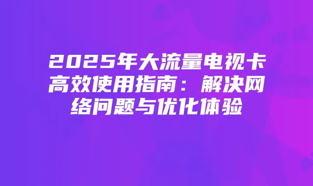 2025年大流量电视卡高效使用指南：解决网络问题与优化体验