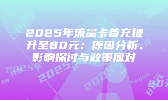 2025年流量卡首充提升至80元:原因分析、影响探讨与政策应对