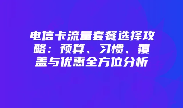 电信卡流量套餐选择攻略:预算、习惯、覆盖与优惠全方位分析