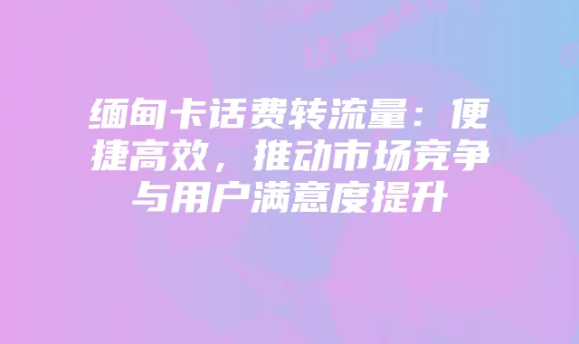 缅甸卡话费转流量:便捷高效,推动市场竞争与用户满意度提升