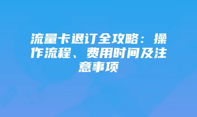 流量卡退订全攻略：操作流程、费用时间及注意事项