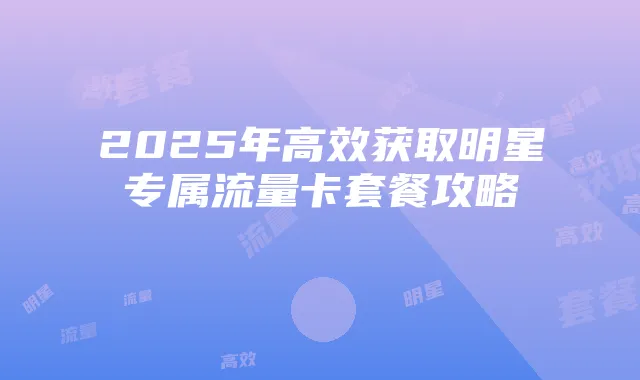 2025年高效获取明星专属流量卡套餐攻略