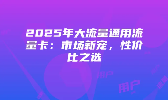 2025年大流量通用流量卡:市场新宠,性价比之选