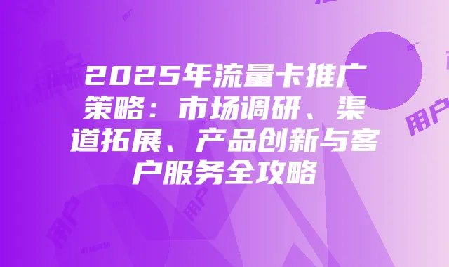 2025年流量卡推广策略：市场调研、渠道拓展、产品创新与客户服务全攻略