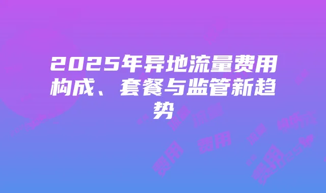 2025年异地流量费用构成、套餐与监管新趋势