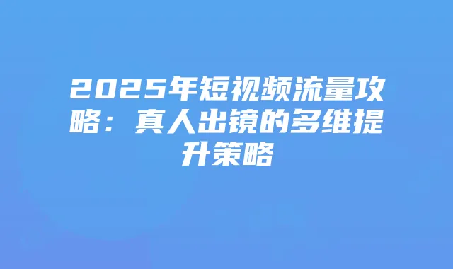 2025年短视频流量攻略:真人出镜的多维提升策略