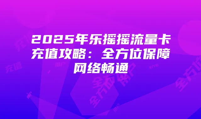 2025年乐摇摇流量卡充值攻略:全方位保障网络畅通