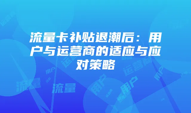 流量卡补贴退潮后：用户与运营商的适应与应对策略