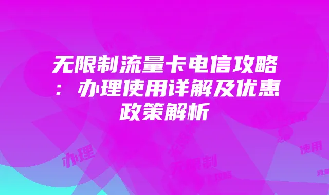 无限制流量卡电信攻略:办理使用详解及优惠政策解析
