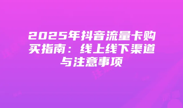2025年抖音流量卡购买指南:线上线下渠道与注意事项