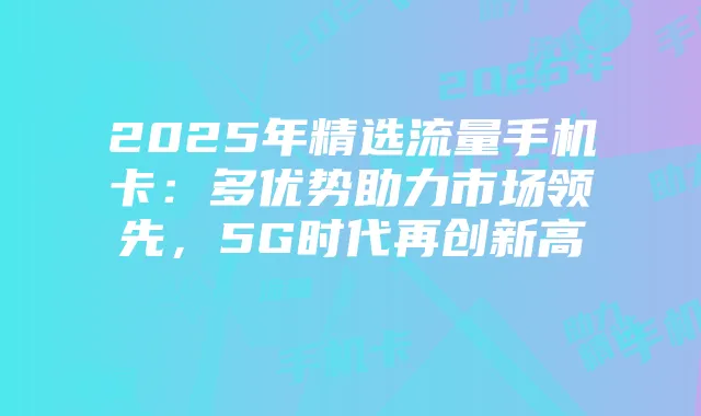 2025年精选流量手机卡:多优势助力市场领先,5G时代再创新高