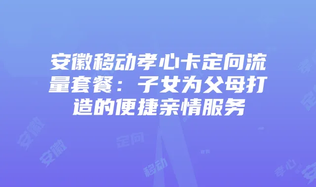 安徽移动孝心卡定向流量套餐：子女为父母打造的便捷亲情服务