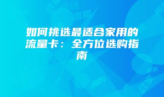 如何挑选最适合家用的流量卡:全方位选购指南
