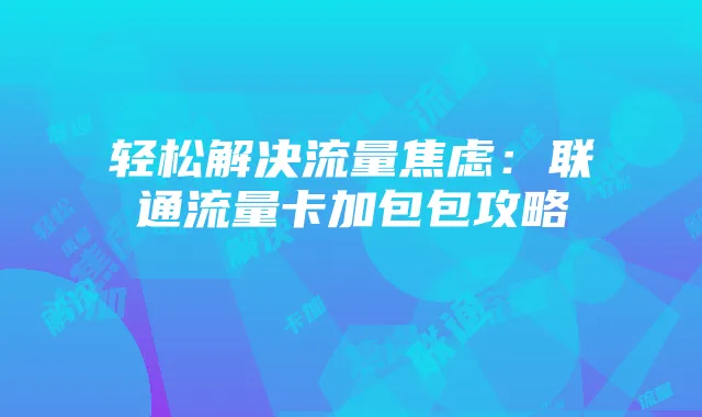 轻松解决流量焦虑：联通流量卡加包包攻略