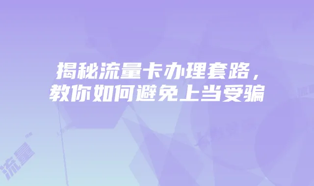 揭秘流量卡办理套路,教你如何避免上当受骗