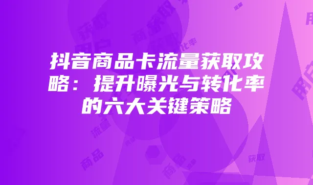 抖音商品卡流量获取攻略:提升曝光与转化率的六大关键策略