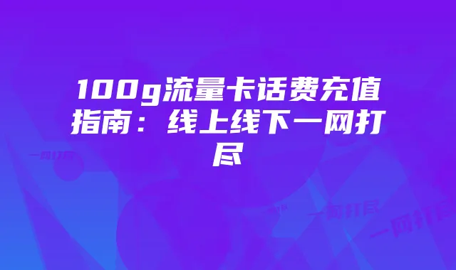 100g流量卡话费充值指南：线上线下一网打尽