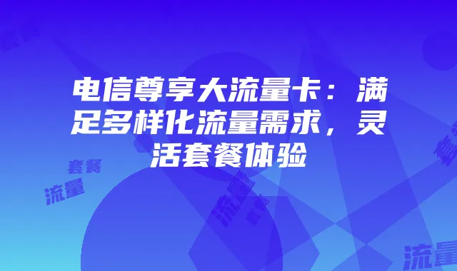 电信尊享大流量卡:满足多样化流量需求,灵活套餐体验