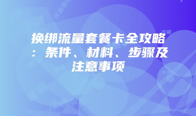 换绑流量套餐卡全攻略:条件、材料、步骤及注意事项