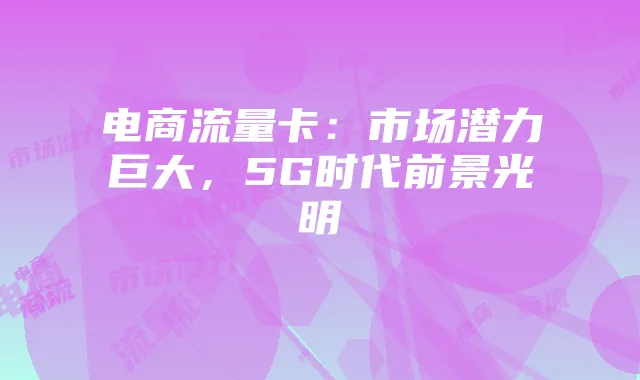 电商流量卡:市场潜力巨大,5G时代前景光明