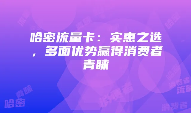 哈密流量卡:实惠之选,多面优势赢得消费者青睐