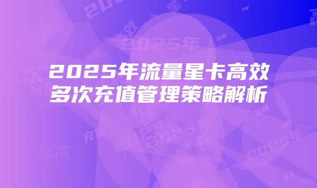 2025年流量星卡高效多次充值管理策略解析
