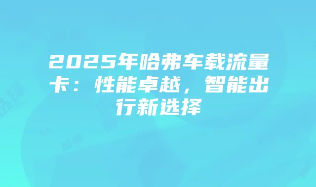 2025年哈弗车载流量卡：性能卓越，智能出行新选择
