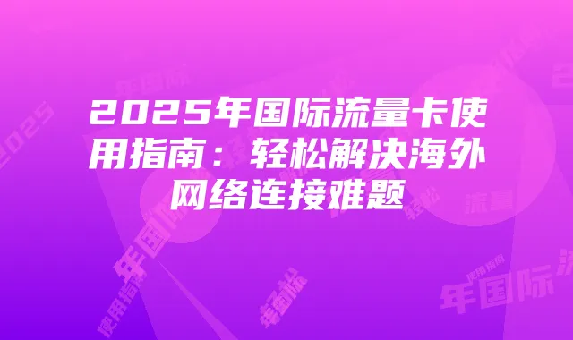 2025年国际流量卡使用指南:轻松解决海外网络连接难题