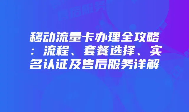 移动流量卡办理全攻略:流程、套餐选择、实名认证及售后服务详解