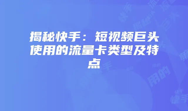 揭秘快手:短视频巨头使用的流量卡类型及特点