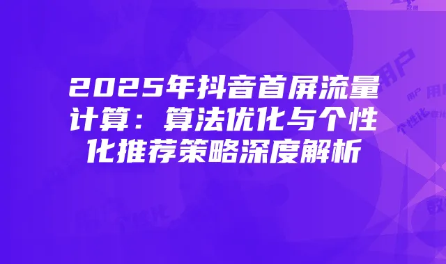 2025年抖音首屏流量计算:算法优化与个性化推荐策略深度解析