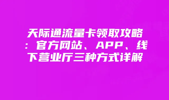 天际通流量卡领取攻略:官方网站、APP、线下营业厅三种方式详解