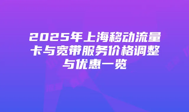 2025年上海移动流量卡与宽带服务价格调整与优惠一览