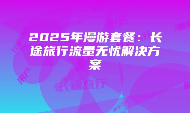 2025年漫游套餐:长途旅行流量无忧解决方案