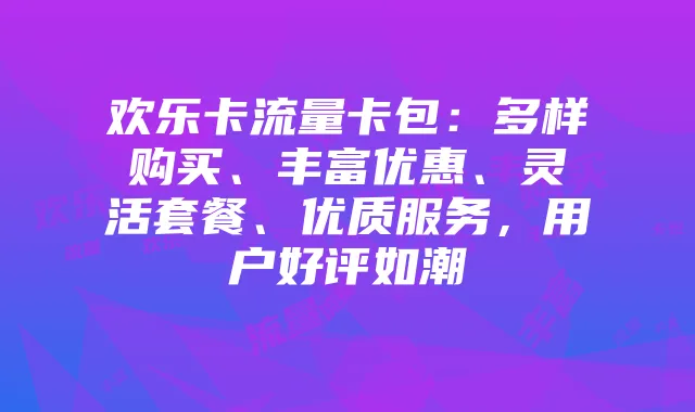欢乐卡流量卡包:多样购买、丰富优惠、灵活套餐、优质服务,用户好评如潮