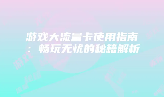 游戏大流量卡使用指南：畅玩无忧的秘籍解析