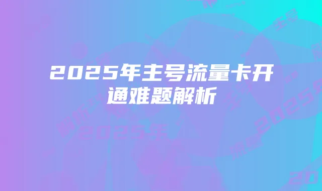 2025年主号流量卡开通难题解析