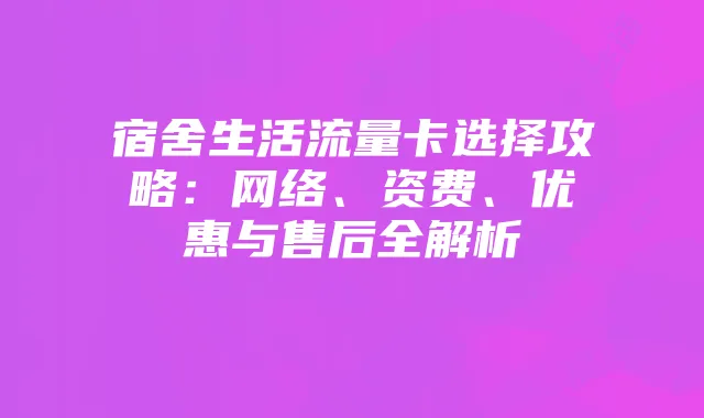 宿舍生活流量卡选择攻略:网络、资费、优惠与售后全解析
