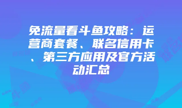 免流量看斗鱼攻略:运营商套餐、联名信用卡、第三方应用及官方活动汇总