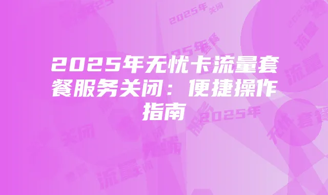 2025年无忧卡流量套餐服务关闭：便捷操作指南