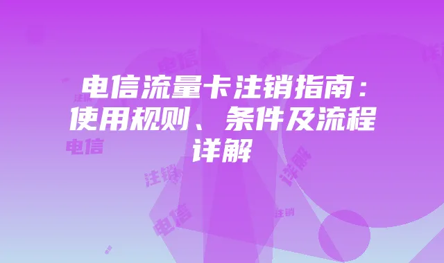 电信流量卡注销指南:使用规则、条件及流程详解